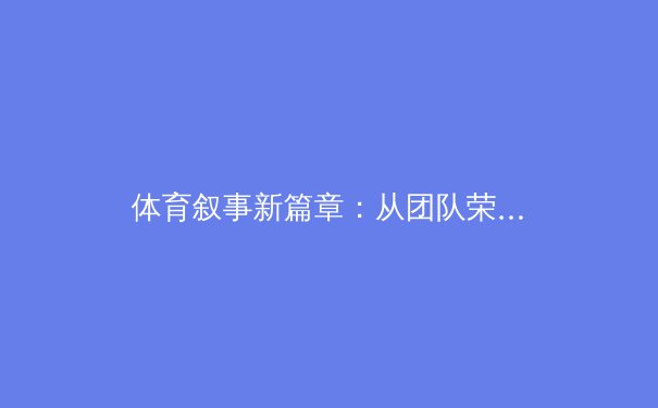 体育叙事新篇章：从团队荣耀到社会责任的价值观重塑 - 2