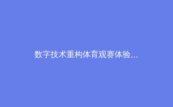 数字技术重构体育观赛体验：从沉浸式直播到互动新生态 - 3