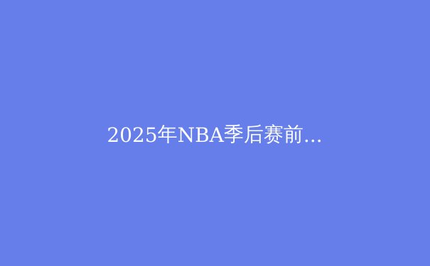 2025年NBA季后赛前瞻：东西部格局与冠军预测 - 2